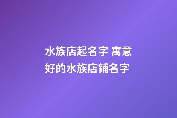 水族店起名字 寓意好的水族店鋪名字-第1張-店鋪起名-玄機派